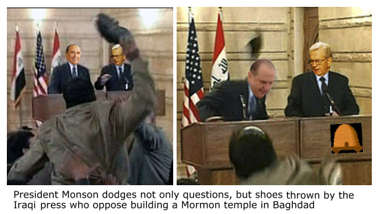 Thomas S Monson dodges shoe thrown at him by Iraqi press while announcing the construction of a 
Mormon temple in Badhdad.